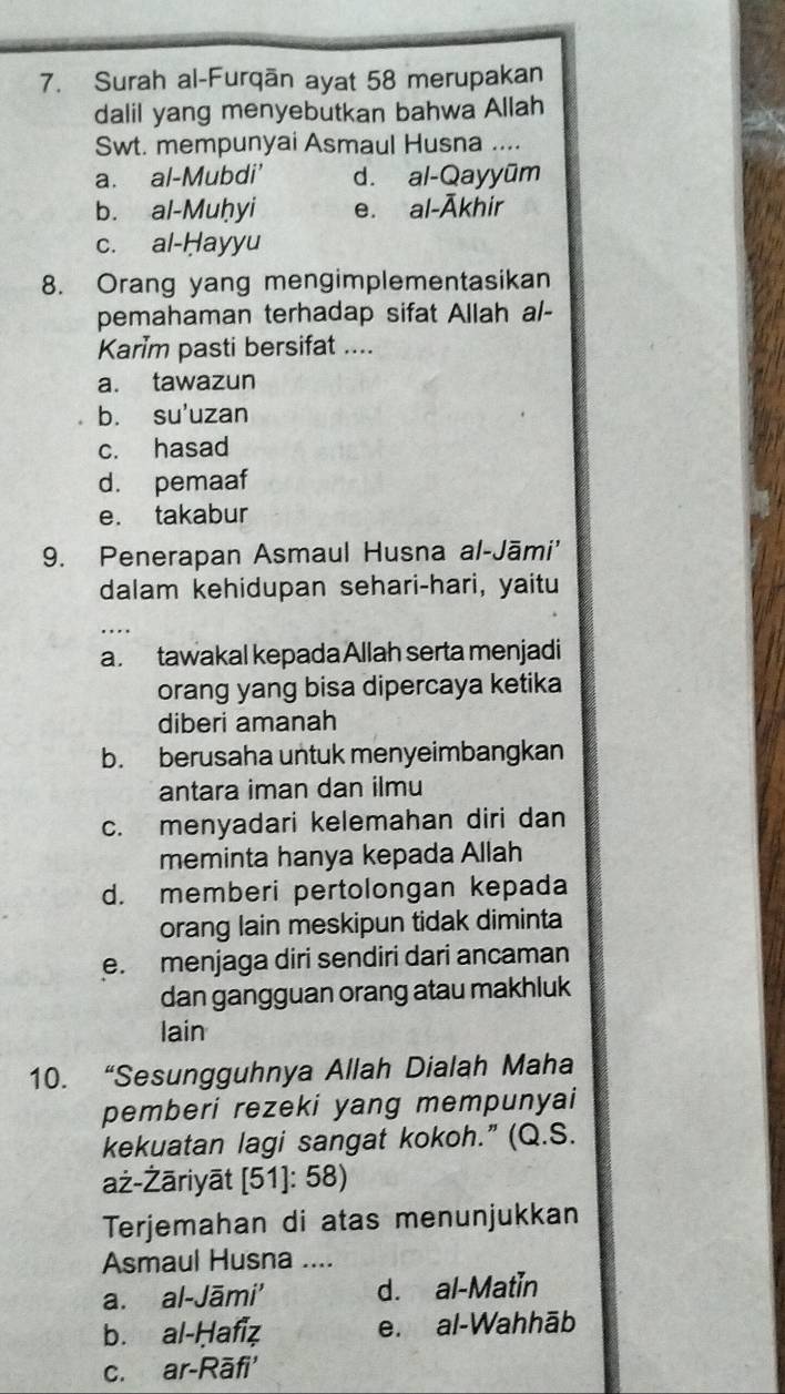 Surah al-Furqān ayat 58 merupakan
dalil yang menyebutkan bahwa Allah
Swt. mempunyai Asmaul Husna ....
a. al-Mubdi' d. al-Qayyūm
b. al-Muḥyi e. al-Ākhir
c. al-Hayyu
8. Orang yang mengimplementasikan
pemahaman terhadap sifat Allah al-
Karim pasti bersifat ....
a. tawazun
b. su'uzan
c. hasad
d. pemaaf
e. takabur
9. Penerapan Asmaul Husna al-Jāmi'
dalam kehidupan sehari-hari, yaitu
a. tawakal kepada Allah serta menjadi
orang yang bisa dipercaya ketika
diberi amanah
b. berusaha untuk menyeimbangkan
antara iman dan ilmu
c. menyadari kelemahan diri dan
meminta hanya kepada Allah
d. memberi pertolongan kepada
orang lain meskipun tidak diminta
e. menjaga diri sendiri dari ancaman
dan gangguan orang atau makhluk
lain
10. “Sesungguhnya Allah Dialah Maha
pemberi rezeki yang mempunyai
kekuatan lagi sangat kokoh.” (Q.S.
aż-Żāriyāt [51]: 58)
Terjemahan di atas menunjukkan
Asmaul Husna ....
a. al-Jāmi' d. al-Matin
b. al-Ḥafiz e. al-Wahhāb
c. ar-Rāfi'