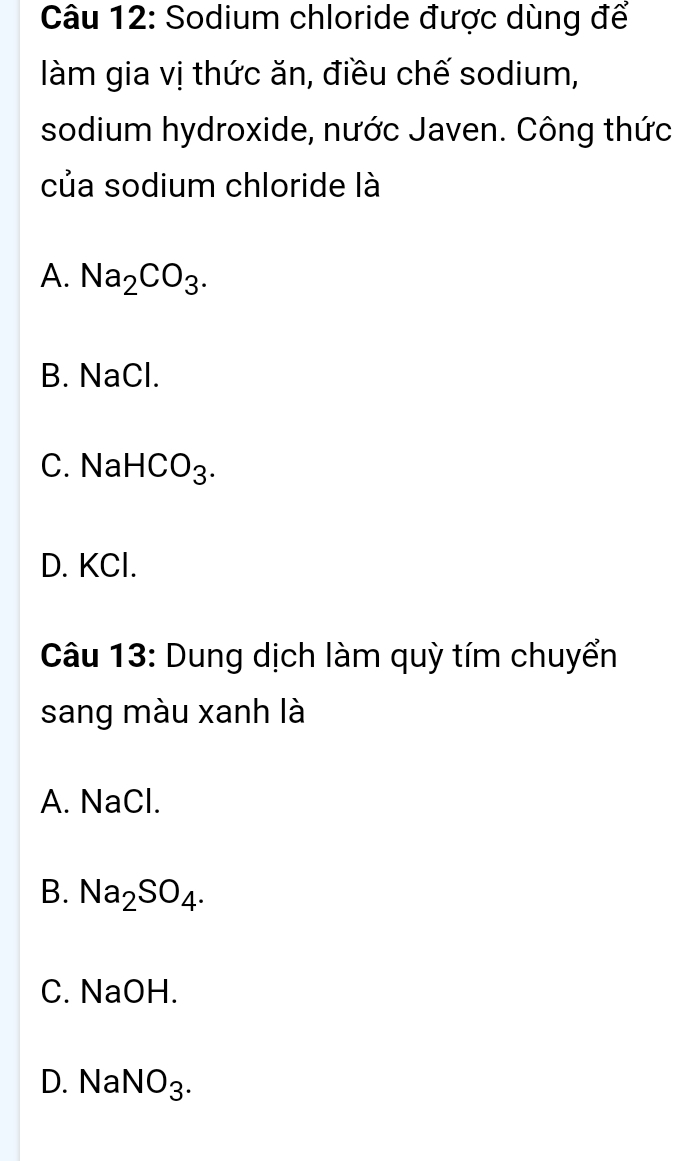 Sodium chloride được dùng để
làm gia vị thức ăn, điều chế sodium,
sodium hydroxide, nước Javen. Công thức
của sodium chloride là
A. Na_2CO_3.
B. NaCl.
C. Na HCO_3.
D. KCl.
Câu 13: Dung dịch làm quỳ tím chuyển
sang màu xanh là
A. NaCl.
B. Na_2SO_4.
C. NaOH.
D. Nal NO_3.