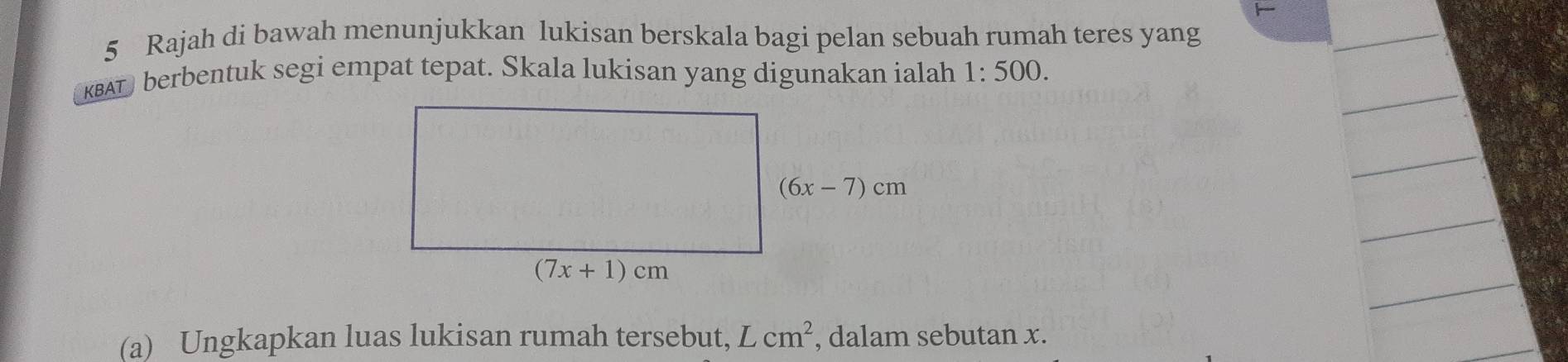 Rajah di bawah menunjukkan lukisan berskala bagi pelan sebuah rumah teres yang
KBAT) berbentuk segi empat tepat. Skala lukisan yang digunakan ialah 1:500.
(a) Ungkapkan luas lukisan rumah tersebut, L / cm^2 , dalam sebutan x.