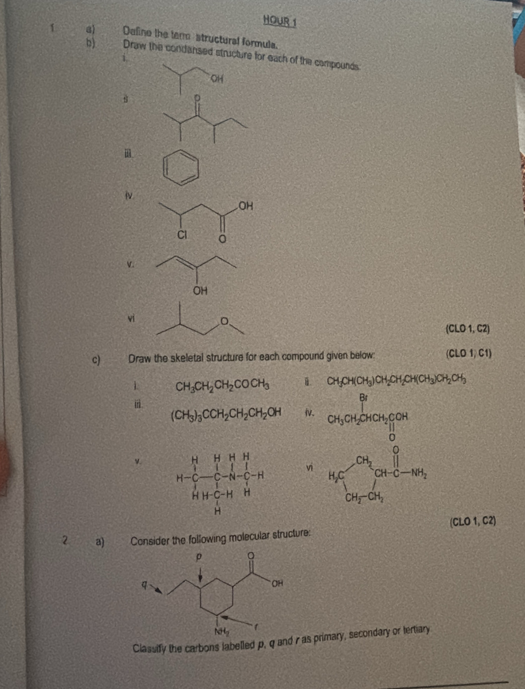 HOUR 1
1 a) Define the ter structural formula.
b) Draw the condansed structure for each of the compounds
OH
D
v.
vì
(CLO1,C2)
c Draw the skeletal structure for each compound given below (CLO1)C1)
CH_3CH(CH_3)CH_2CH_2CH(CH_3)CH_2CH
1 CH_3CH_2CH_2COCH_3 beginarrayr bencentincelis 5mesentn 5forclentendarray
(CH_3)_3CCH_2CH_2CH_2OH Iv.
v.
vi
(CLO1,C2)
2 a) Consider the following molecular structure:
Classify the carbons labelled p, q and r as primary, secondary or tertiary