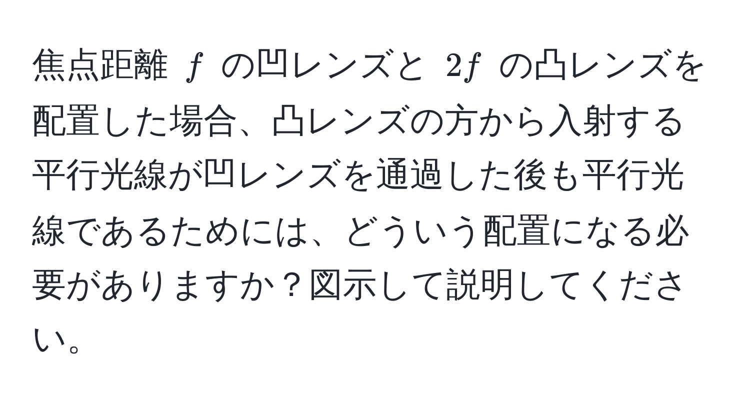 焦点距離 $f$ の凹レンズと $2f$ の凸レンズを配置した場合、凸レンズの方から入射する平行光線が凹レンズを通過した後も平行光線であるためには、どういう配置になる必要がありますか？図示して説明してください。