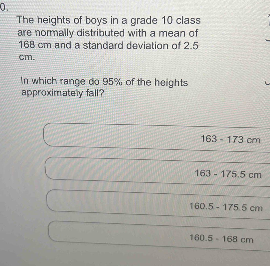 The heights of boys in a grade 10 class
are normally distributed with a mean of
168 cm and a standard deviation of 2.5
cm.
In which range do 95% of the heights
approximately fall?
163-173cm
163-175.5cm
160.5-175.5cm
160.5-168cm