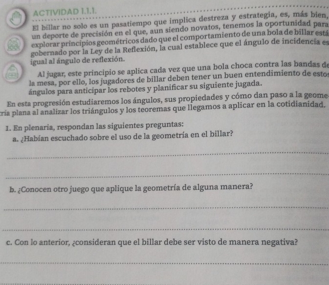 ACTIVIDAD 1.1.1. 
El billar no solo es un pasatiempo que implica destreza y estrategia, es, más bien. 
un deporte de precisión en el que, aun siendo novatos, tenemos la oportunidad para 
3 explorar principios geométricos dado que el comportamiento de una bola de billar está 
gobernado por la Ley de la Reflexión, la cual establece que el ángulo de incidencia es 
igual al ángulo de reflexión. 
Al jugar, este principio se aplica cada vez que una bola choca contra las bandas de 
la mesa, por ello, los jugadores de billar deben tener un buen entendimiento de estos 
ángulos para anticipar los rebotes y planificar su siguiente jugada. 
En esta progresión estudiaremos los ángulos, sus propiedades y cómo dan paso a la geome 
tría plana al analizar los triángulos y los teoremas que llegamos a aplicar en la cotidianidad. 
1. En plenaria, respondan las siguientes preguntas: 
a. ¿Habían escuchado sobre el uso de la geometría en el billar? 
_ 
_ 
b. ¿Conocen otro juego que aplique la geometría de alguna manera? 
_ 
_ 
c. Con lo anterior, ¿consideran que el billar debe ser visto de manera negativa? 
_ 
_