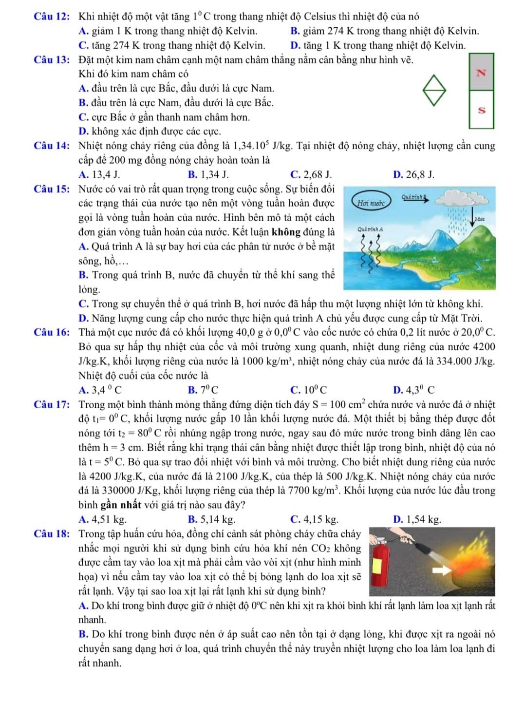 Khi nhiệt độ một vật tăng 1°C trong thang nhiệt độ Celsius thì nhiệt độ của nó
A. giảm 1 K trong thang nhiệt độ Kelvin. B. giảm 274 K trong thang nhiệt độ Kelvin.
C. tăng 274 K trong thang nhiệt độ Kelvin. D. tăng 1 K trong thang nhiệt độ Kelvin.
Câu 13: Đặt một kim nam châm cạnh một nam châm thắng nằm cân bằng như hình vẽ.
Khi đó kim nam châm có N
A. đầu trên là cực Bắc, đầu dưới là cực Nam.
B. đầu trên là cực Nam, đầu dưới là cực Bắc.
S
C. cực Bắc ở gần thanh nam châm hơn.
D. không xác định được các cực.
Câu 14: Nhiệt nóng chảy riêng của đồng là 1,34.10^5 J/kg. Tại nhiệt độ nóng chảy, nhiệt lượng cần cung
cấp để 200 mg đồng nóng chảy hoàn toàn là
A. 13,4 J. B. 1,34 J. C. 2,68 J. D. 26,8 J.
Câu 15: Nước có vai trò rất quan trọng trong cuộc sống. Sự biến đồ
các trạng thái của nước tạo nên một vòng tuần hoàn được
gọi là vòng tuần hoàn của nước. Hình bên mô tả một cách
đơn giản vòng tuần hoàn của nước. Kết luận không đúng l
A. Quá trình A là sự bay hơi của các phân tử nước ở bề mặ
sông, hồ,…
B. Trong quá trình B, nước đã chuyển từ thể khí sang th
lóng.
C. Trong sự chuyền thể ở quá trình B, hơi nước đã hấp thu một lượng nhiệt lớn từ không khí.
D. Năng lượng cung cấp cho nước thực hiện quá trình A chủ yếu được cung cấp từ Mặt Trời.
Câu 16: Thả một cục nước đá có khối lượng 40,0 g ở 0,0^0C vào cốc nước có chứa 0,2 lít nước ở 20,0^0C.
Bỏ qua sự hấp thụ nhiệt của cốc và môi trường xung quanh, nhiệt dung riêng của nước 4200
J/kg.K, khối lượng riêng của nước là 1000kg/m^3 , nhiệt nóng chảy của nước đá là 334.000 J/kg.
Nhiệt độ cuối của cốc nước là
A. 3,4°C B. 7°C C. 10^0C D. 4,3^0C
Câu 17: Trong một bình thành mỏng thắng đứng diện tích đáy S=100cm^2 chứa nước và nước đá ở nhiệt
độ t_1=0^0C 1, khối lượng nước gấp 10 lần khối lượng nước đá. Một thiết bị bằng thép được đốt
nóng tới t_2=80^0C rồi nhúng ngập trong nước, ngay sau đó mức nước trong bình dâng lên cao
thêm h=3cm. Biết rằng khi trạng thái cân bằng nhiệt được thiết lập trong bình, nhiệt độ của nó
là t=5^0C F. Bỏ qua sự trao đổi nhiệt với bình và môi trường. Cho biết nhiệt dung riêng của nước
là 4200 J/kg.K, của nước đá là 2100 J/kg.K, của thép là 500 J/kg.K. Nhiệt nóng chảy của nước
đá là 330000 J/Kg, khối lượng riêng của thép là 7700kg/m^3. Khối lượng của nước lúc đầu trong
bình gần nhất với giá trị nào sau đây?
A. 4,51 kg. B. 5,14 kg. C. 4,15 kg.
Câu 18: Trong tập huấn cứu hỏa, đồng chí cảnh sát phòng cháy chữa cháy
nhắc mọi người khi sử dụng bình cứu hỏa khí nén CO_2 khôn
được cầm tay vào loa xịt mà phải cầm vào vòi xịt (như hình min
họa) vì nếu cầm tay vào loa xịt có thể bị bỏng lạnh do loa xịt s
rất lạnh. Vậy tại sao loa xịt lại rất lạnh khi sử dụng bình?
A. Do khí trong bình được giữ ở nhiệt độ 0^oC nên khi xịt ra khỏi bình khí rất lạnh làm loa xịt lạnh rất
nhanh.
B. Do khí trong bình được nén ở áp suất cao nên tồn tại ở dạng lỏng, khi được xịt ra ngoài nó
chuyển sang dạng hơi ở loa, quá trình chuyển thể này truyền nhiệt lượng cho loa làm loa lạnh đi
rất nhanh.