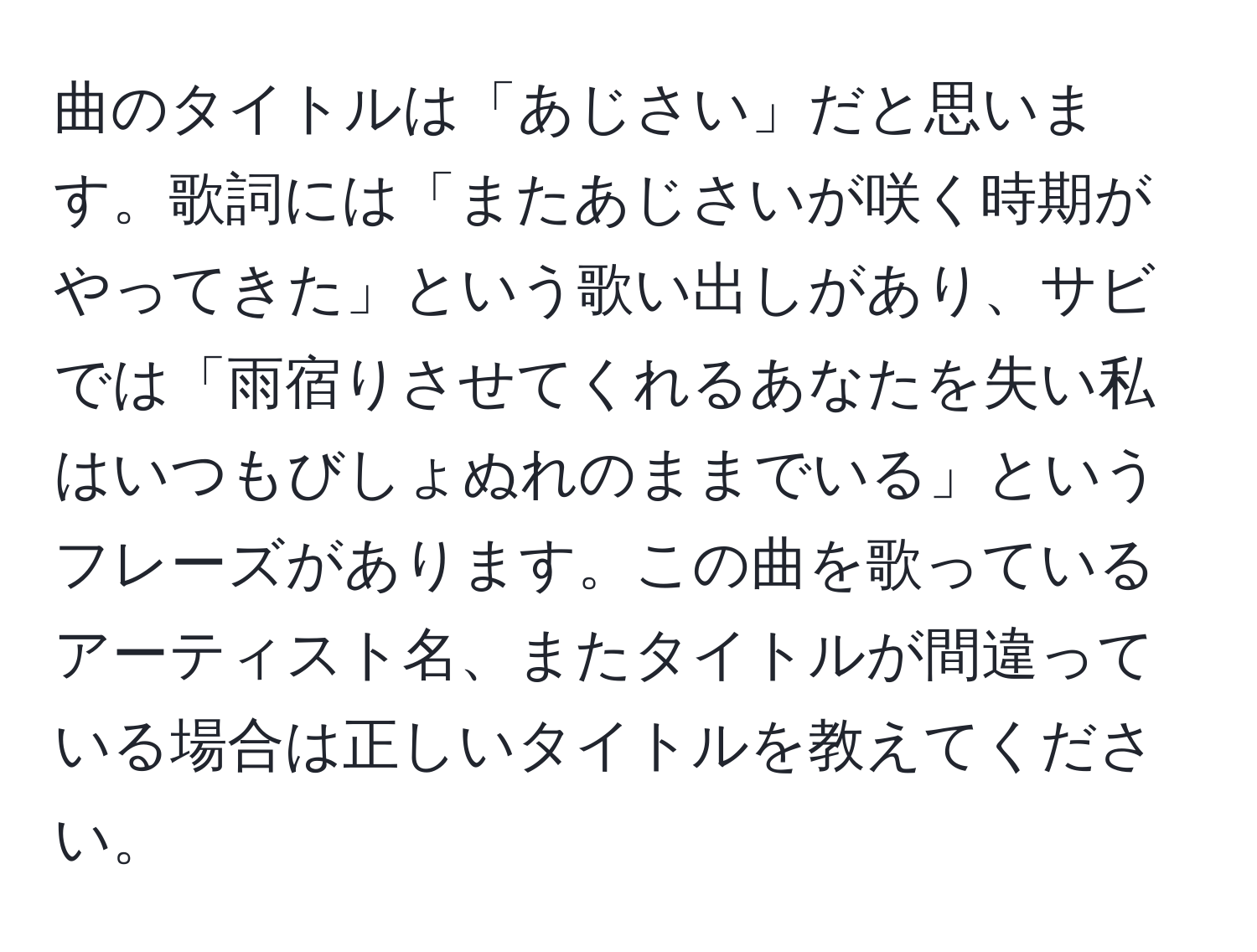 曲のタイトルは「あじさい」だと思います。歌詞には「またあじさいが咲く時期がやってきた」という歌い出しがあり、サビでは「雨宿りさせてくれるあなたを失い私はいつもびしょぬれのままでいる」というフレーズがあります。この曲を歌っているアーティスト名、またタイトルが間違っている場合は正しいタイトルを教えてください。