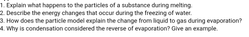 Explain what happens to the particles of a substance during melting. 
2. Describe the energy changes that occur during the freezing of water. 
3. How does the particle model explain the change from liquid to gas during evaporation? 
4. Why is condensation considered the reverse of evaporation? Give an example.