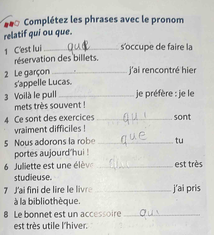 Complétez les phrases avec le pronom 
relatif qui ou que. 
1 C'est lui_ 
s’occupe de faire la 
réservation des billets. 
2 Le garçon _j’ai rencontré hier 
s’appelle Lucas. 
3 Voilà le pull _je préfère : je le 
mets très souvent ! 
4 Ce sont des exercices _sont 
vraiment difficiles ! 
5 Nous adorons la robe _tu 
portes aujourd’hui ! 
6 Juliette est une élève _est très 
studieuse. 
7 J'ai fini de lire le livre _j’ai pris 
à la bibliothèque. 
8 Le bonnet est un accessoire_ 
est très utile l'hiver.