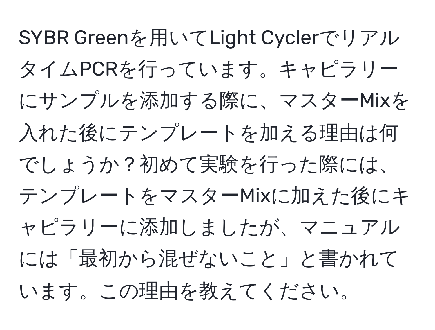 SYBR Greenを用いてLight CyclerでリアルタイムPCRを行っています。キャピラリーにサンプルを添加する際に、マスターMixを入れた後にテンプレートを加える理由は何でしょうか？初めて実験を行った際には、テンプレートをマスターMixに加えた後にキャピラリーに添加しましたが、マニュアルには「最初から混ぜないこと」と書かれています。この理由を教えてください。