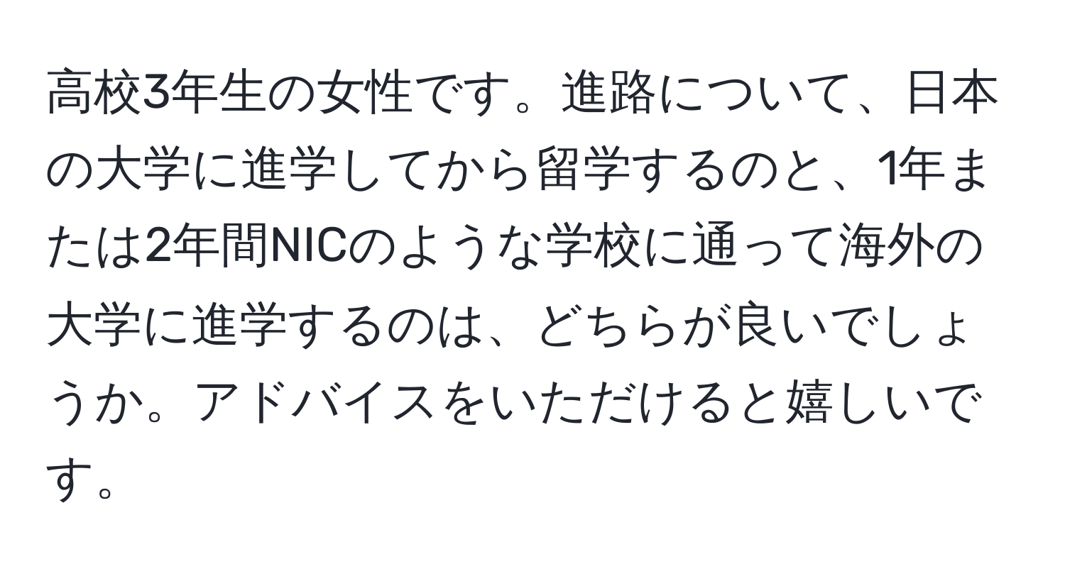 高校3年生の女性です。進路について、日本の大学に進学してから留学するのと、1年または2年間NICのような学校に通って海外の大学に進学するのは、どちらが良いでしょうか。アドバイスをいただけると嬉しいです。