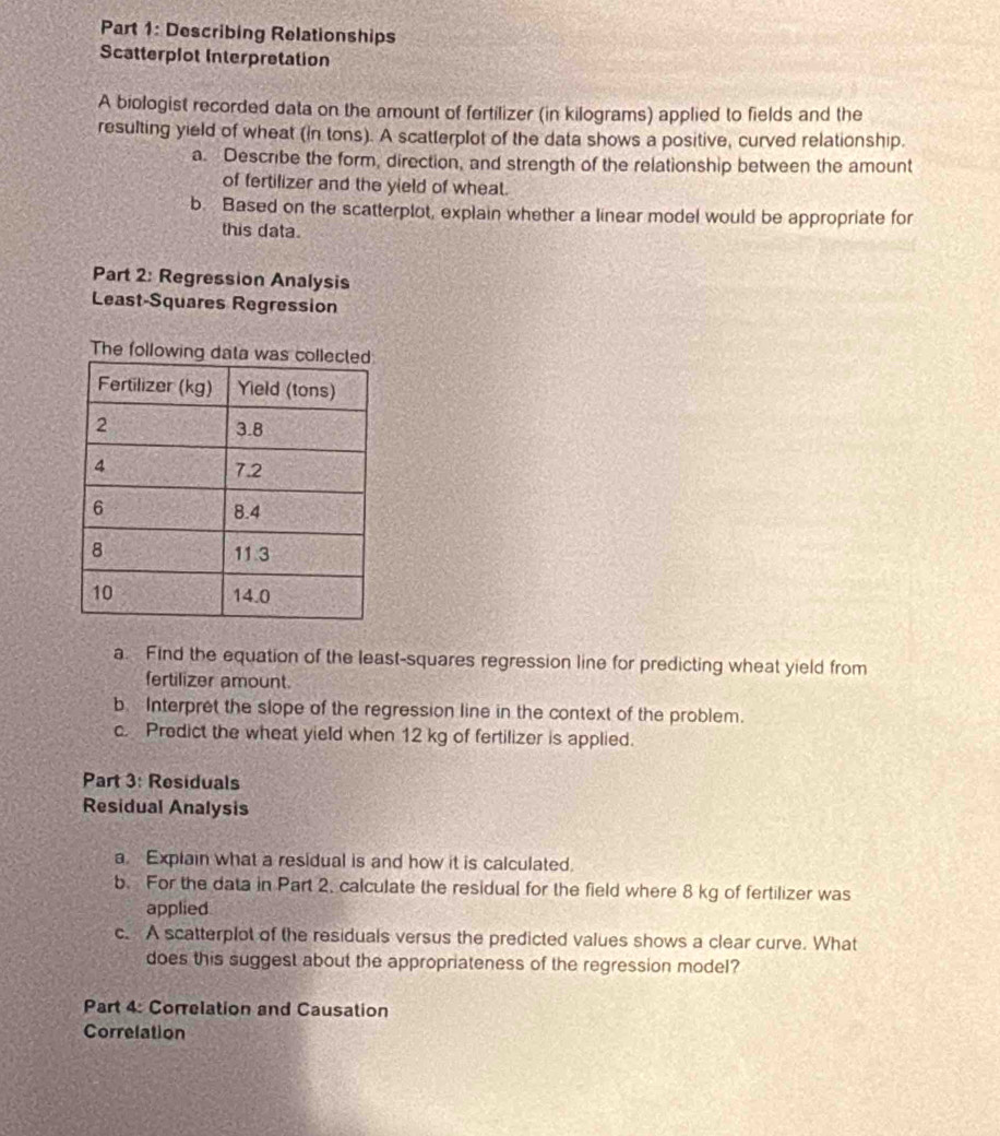Describing Relationships 
Scatterplot Interpretation 
A biologist recorded data on the amount of fertilizer (in kilograms) applied to fields and the 
resulting yield of wheat (in tons). A scatterplot of the data shows a positive, curved relationship. 
a. Describe the form, direction, and strength of the relationship between the amount 
of fertilizer and the yield of wheat. 
b. Based on the scatterplot, explain whether a linear model would be appropriate for 
this data. 
Part 2: Regression Analysis 
Least-Squares Regression 
The following da 
a. Find the equation of the least-squares regression line for predicting wheat yield from 
fertilizer amount. 
b. Interpret the slope of the regression line in the context of the problem. 
c. Predict the wheat yield when 12 kg of fertilizer is applied. 
Part 3: Residuals 
Residual Analysis 
a. Explain what a residual is and how it is calculated. 
b. For the data in Part 2. calculate the residual for the field where 8 kg of fertilizer was 
applied 
c. A scatterplot of the residuals versus the predicted values shows a clear curve. What 
does this suggest about the appropriateness of the regression model? 
Part 4: Correlation and Causation 
Correlation