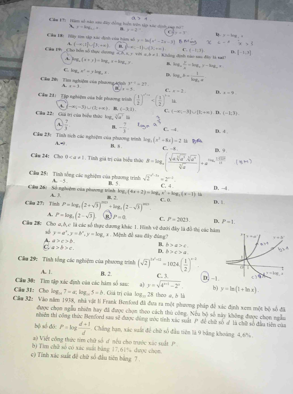 Hàm số nào sau đây đồng biển trên tập xác định của nó?
A. y=log _0.2x. B. y=2^(-x) C. y=3^x R. y=log ,
Câu 18: Hãy tìm tập xác định của hàm số y=ln (x^2-2x-3). x
A. (-∈fty ;1]∪ [3;+∈fty ). B. (-∈fty ;-1)∪ (3;+∈fty ) C. (-1;3). D. [-1;3]
Câu 19: _Cho bốn số thực dương a,b,x,y với a,b!= 1. Khẳng định nào sau đây là sai?
A. log _a(x+y)=log _ax+log _ay.
B. log _a y/x =log _ay-log _ax.
C. log _ax^y=ylog _ax.
D. log _ab=frac 1log _ba.
Câu 20: Tìm nghiệm của phương trình 3^(x-2)=27.
A. x=3. B. x=5. C. x=2. D. x=9.
Câu 21: Tập nghiệm của bất phương trình ( 1/2 )^x^2+x là.
A. -∈fty ;-3)∪ (1;+∈fty ). B. (-3;1). C. (-∈fty ;-3]∪ [1;+∈fty ). D. (-1;3).
Câu 22: Giá trị của biểu thức log sqrt[3](a^7)1:.
B. - 7/3 .
A.  7/3 . D. 4 .
C. -4.
Câu 23: Tính tích các nghiệm của phương trình log _3(x^2+8x)=2 là
A.-9 .
B. 8 . C. -8 . D. 9 .
Câu 24: Cho 0. Tính giá trị của biểu thức B=log _a(frac sqrt(a· sqrt [3]a^5)· sqrt[3](a^4)sqrt[5](a))+a^(3log _a) 2sqrt[5](225)/15 
Câu 25: Tính tổng các nghiệm của phương trình sqrt 2^((x^2)-3x)=2^(x-2).
A. −5 . B. 5 . C. 4 . D. -4 .
Câu 26: Số nghiệm của phương trình log _2(4x+2)=log _8x^3+log _2(x-1) là
A. 3. B. 2.
Câu 27: Tính P=log _5(2+sqrt(3))^2023+log _5(2-sqrt(3))^2023. C. 0. D. 1.
A. P=log _5(2-sqrt(3)). B, P=0. C. P=2023. D. P=1.
Câu 28: Cho a,b, c là các số thực dương khác 1. Hình vẽ dưới đây là đồ thị các hàm
số y=a^x,y=b^x,y=log _c x . Mệnh đề sau đây đúng?
A. a>c>b.
C. a>b>c.
B. b>a>c.
D. b>c>a.
Câu 29: Tính tổng các nghiệm của phương trình (sqrt(2))^2x^2+12=1024.( 1/2 )^x-2.
A. 1. B. 2. C. 3. D, −1.
Câu 30: Tìm tập xác định của các hàm số sau: a) y=sqrt(4^(x+1)-2^x). b) y=ln (1+ln x).
Câu 31: Cho log _147=a;log _145=b. Giá trị của log _3528 theo a, b là
Câu 32: Vào năm 1938, nhà vật lí Frank Benford đã đưa ra một phương pháp đề xác định xem một bộ số đã
được chọn ngẫu nhiên hay đã được chọn theo cách thủ công. Nếu bộ số này không được chọn ngẫu
nhiên thì công thức Benford sau sẽ được dùng ước tính xác suất P đề chữ số đ là chữ số đầu tiên của
bộ số đó: P=log  (d+1)/d . Chẳng hạn, xác suất đề chữ số đầu tiên là 9 bằng khoảng 4,6% .
a) Viết công thức tìm chữ số d nếu cho trước xác suất P .
b) Tìm chữ số có xác suất bằng 17,61% được chọn.
c) Tính xác suất đề chữ số đầu tiên bằng 7 .