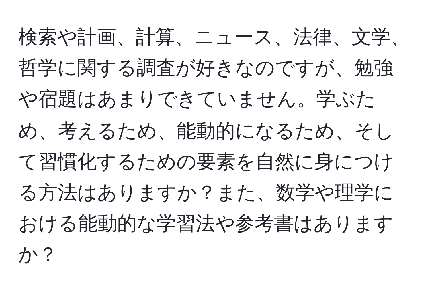 検索や計画、計算、ニュース、法律、文学、哲学に関する調査が好きなのですが、勉強や宿題はあまりできていません。学ぶため、考えるため、能動的になるため、そして習慣化するための要素を自然に身につける方法はありますか？また、数学や理学における能動的な学習法や参考書はありますか？