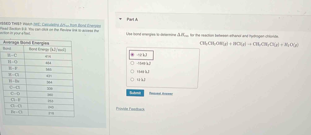 ISSED THIS? Watch IWE: Calculating AHnn from Bond Energies
Read Section 9.9. You can click on the Review link to access the
ection in your eText. Use bond energies to determine △ H_rxn for the reaction between ethanol and hydrogen chloride.
A
CH_3CH_2OH(g)+HCl(g)to CH_3CH_2Cl(g)+H_2O(g)
B
-12 kJ
-1549 kJ
1549 kJ
12 kJ
Submit Request Answer
Provide Feedback