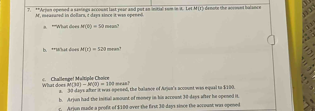 Arjun opened a savings account last year and put an initial sum in it. Let M(t) denote the account balance
M, measured in dollars, t days since it was opened.
a. **What does M(0)=50mean ?
a
。
b. **What does M(t)=520mean 2
c. Challenge! Multiple Choice
What does M(30)-M(0)=100 mean?
a. 30 days after it was opened, the balance of Arjun’s account was equal to $100.
b. Arjun had the initial amount of money in his account 30 days after he opened it.
c. Arjun made a profit of $100 over the first 30 days since the account was opened