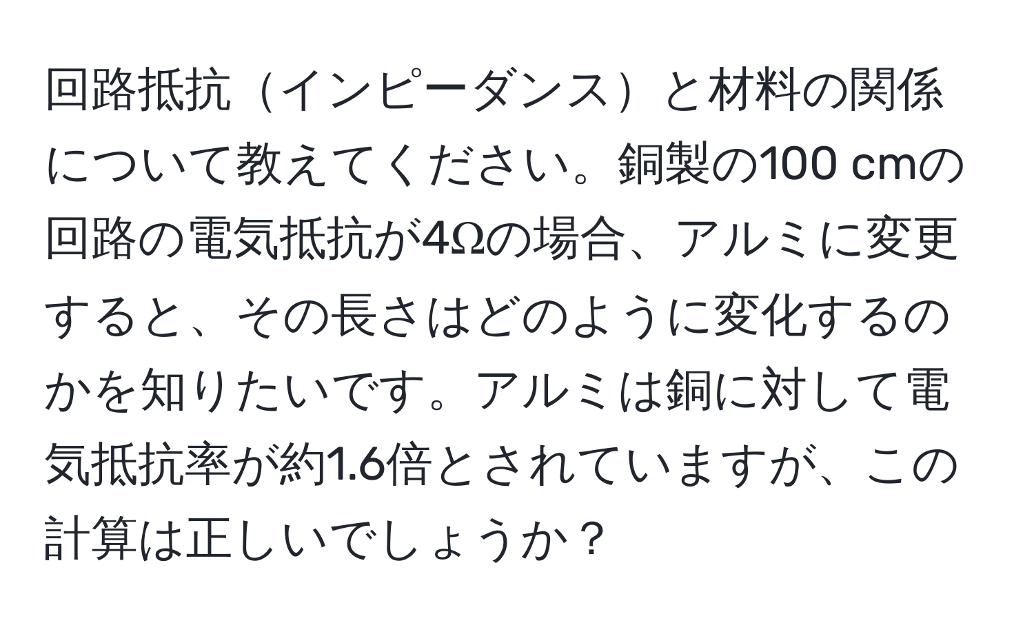 回路抵抗インピーダンスと材料の関係について教えてください。銅製の100 cmの回路の電気抵抗が4Ωの場合、アルミに変更すると、その長さはどのように変化するのかを知りたいです。アルミは銅に対して電気抵抗率が約1.6倍とされていますが、この計算は正しいでしょうか？