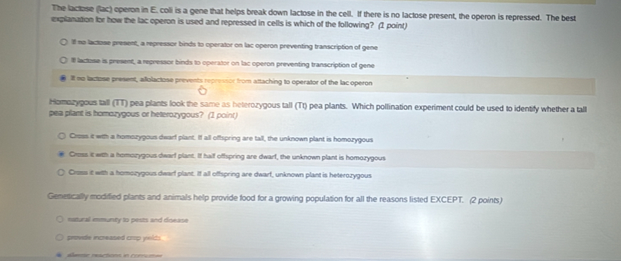 The lactose (lac) operon in E. coli is a gene that helps break down lactose in the cell. If there is no lactose present, the operon is repressed. The best
explanation for how the lac operon is used and repressed in cells is which of the following? (1 point)
If me lactose present, a repressor binds to operator on lac operon preventing transcription of gene
If lactose is present, a repressor binds to operator on lac operon preventing transcription of gene
If no lactose present, allolactose prevents repressor from attaching to operator of the lac operon
Hormozygous tall (TT) pea plants look the same as heterozygous tall (Tt) pea plants. Which pollination experiment could be used to identify whether a tall
pea plant is homozygous or heterozygous? (1 point)
Cress it wih a homozypous dearf plant. If all offspring are tall, the unknown plant is homozygous
Cross it wih a homozygous dwarf plant. If half offspring are dwarf, the unknown plant is homozygous
Cross it with a homozygous dearf plant. If all offspring are dwarf, unknown plant is heterozygous
Gemeticallly modiffied plants and animals help provide food for a growing population for all the reasons listed EXCEPT. (2 points)
natural immunty to pests and doease
provide increased crop yelds
Aleme reactions in conum=