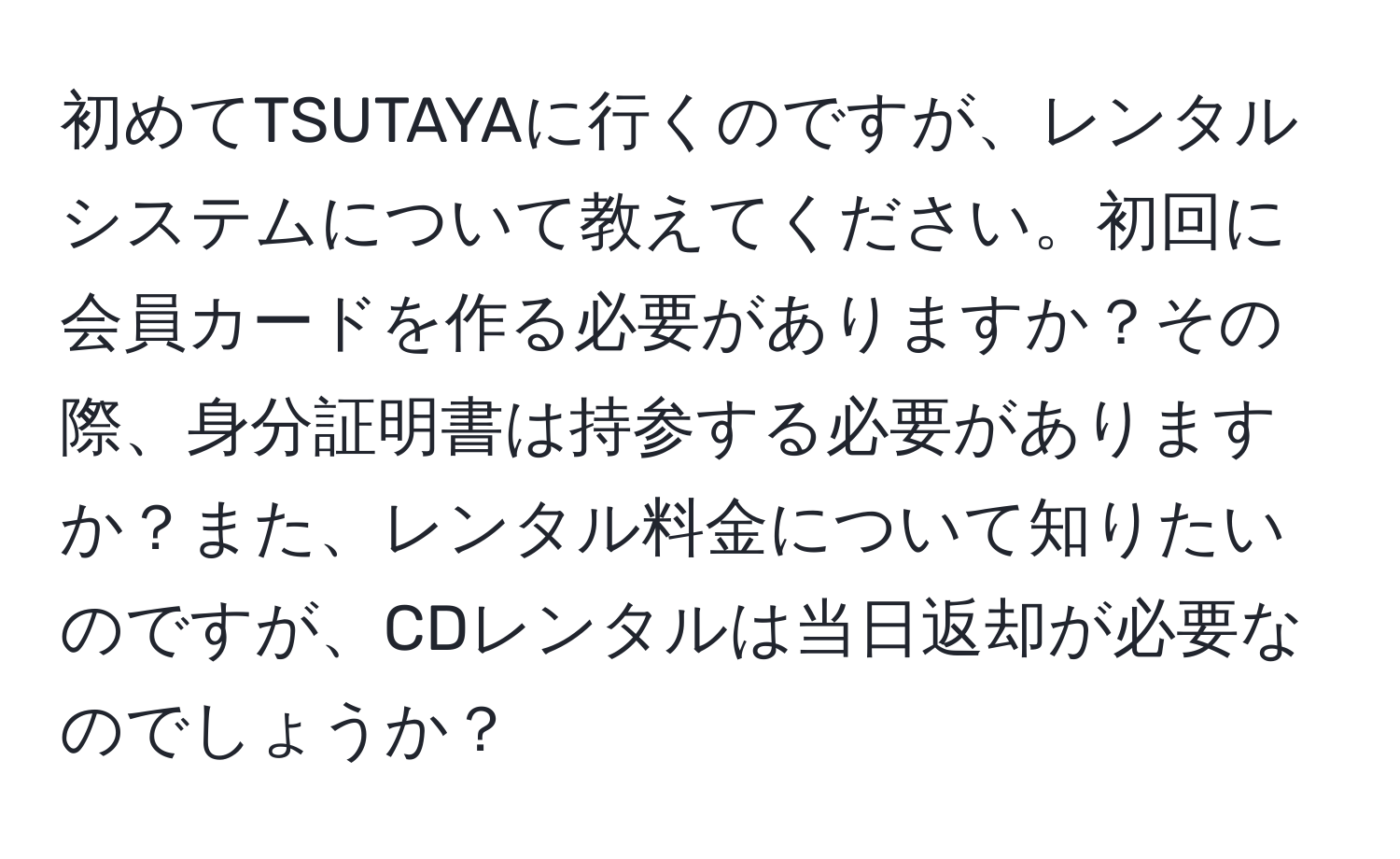 初めてTSUTAYAに行くのですが、レンタルシステムについて教えてください。初回に会員カードを作る必要がありますか？その際、身分証明書は持参する必要がありますか？また、レンタル料金について知りたいのですが、CDレンタルは当日返却が必要なのでしょうか？