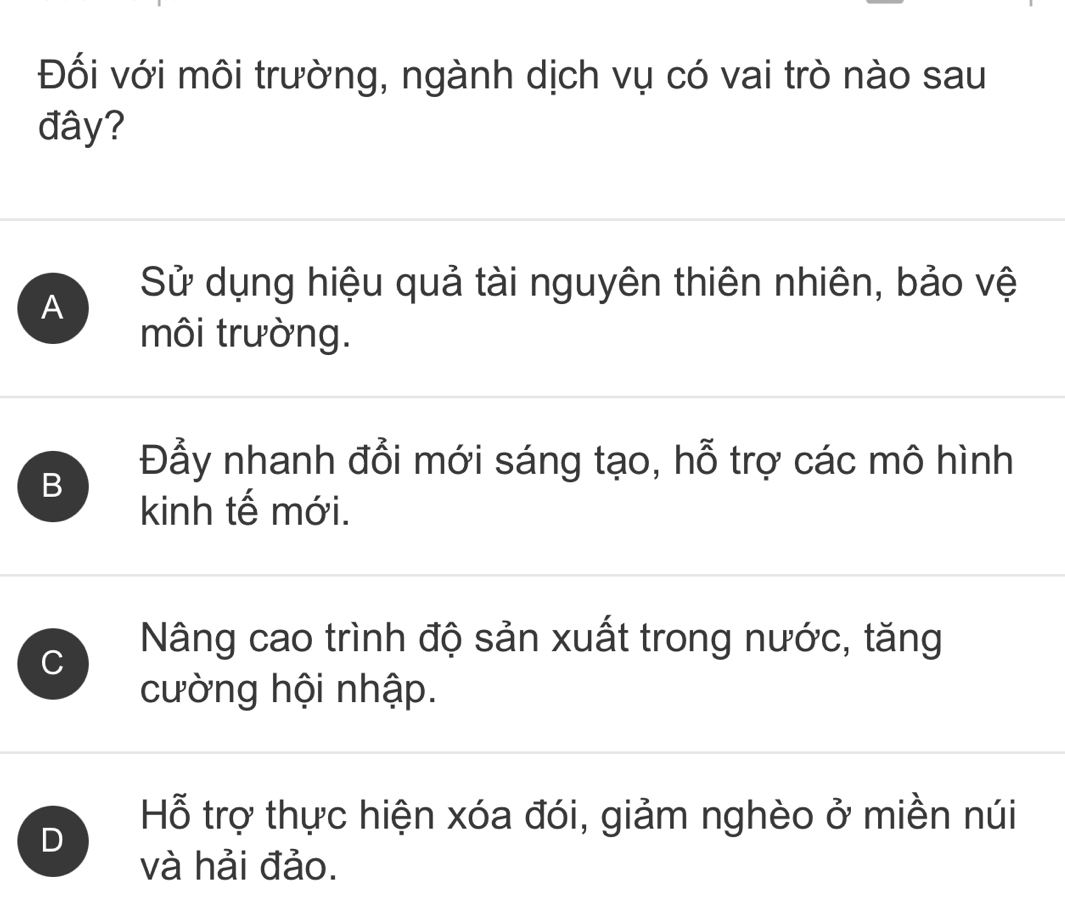 Đối với môi trường, ngành dịch vụ có vai trò nào sau
đây?
Sử dụng hiệu quả tài nguyên thiên nhiên, bảo vệ
A
môi trường.
B
Đẫy nhanh đổi mới sáng tạo, hỗ trợ các mô hình
kinh tế mới.
C
Nâng cao trình độ sản xuất trong nước, tăng
cường hội nhập.
D
Hỗ trợ thực hiện xóa đói, giảm nghèo ở miền núi
và hải đảo.