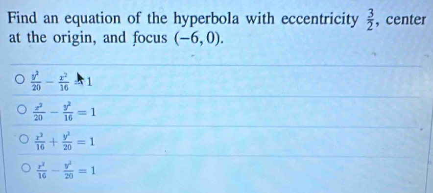 Find an equation of the hyperbola with eccentricity  3/2  , center
at the origin, and focus (-6,0).
 y^2/20 - x^2/16 =1
 x^2/20 - y^2/16 =1
 x^2/16 + y^2/20 =1
 x^2/16 - y^2/20 =1