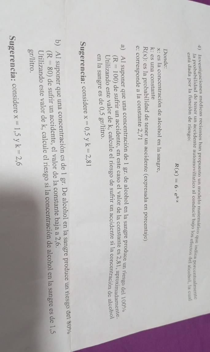 Investigaciones médicas recientes han propuesto un modelo matemático que indica porcentualmente 
la probabilidad de tener un accidente automovilístico al conducir bajo los efectos del alcohol la cual 
está dada por la función de riesgo:
R(x)=6· e^(k· x)
Donde:
x : es la concentración de alcohol en la sangre,
k : es una constante
R(x) : es la probabilidad de tener un accidente (expresada en porcentaje) 
e: corresponde a la constante 2,71
a) Al suponer que una concentración de 1 gr. de alcohol en la sangre produce un riesgo del 100%
(R=100) de sufrir un accidente, en este caso el valor de la constante es 2,81, aproximadamente. 
Utilizando este valor de k, calcule el riesgo de sufrir un accidente si la concentración de alcohol 
en la sangre es de 0,5 gr/litro. 
Sugerencia: considere x=0,5 y k=2,81
b) Al suponer que una concentración es de 1 gr. De alcohol en la sangre produce un riesgo del 80%
(R=80) de sufrir un accidente, el valor de la constante baja a 2,6. 
Utilizando este valor de k, calcule el riesgo si la concentración de alcohol en la sangre es de 1,5
gr/litro. 
Sugerencia: considere x=1,5 y k=2,6