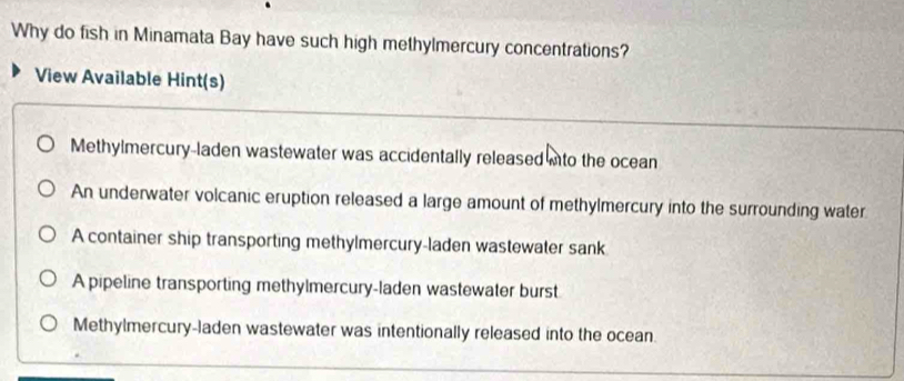 Why do fish in Minamata Bay have such high methylmercury concentrations?
View Available Hint(s)
Methylmercury-laden wastewater was accidentally released ito the ocean
An underwater volcanic eruption released a large amount of methylmercury into the surrounding water
A container ship transporting methylmercury-laden wastewater sank
A pipeline transporting methylmercury-laden wastewater burst
Methylmercury-laden wastewater was intentionally released into the ocean.