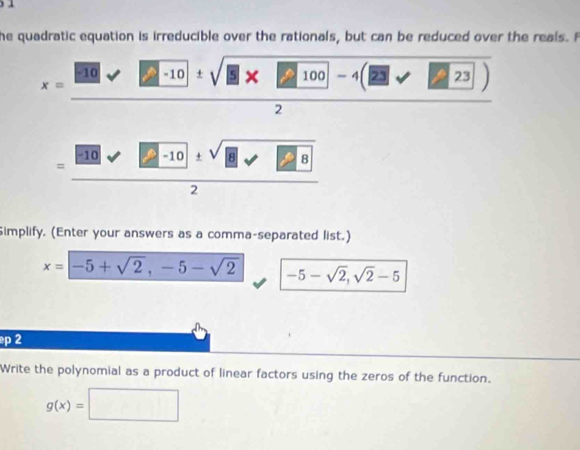 he quadratic equation is irreducible over the rationals, but can be reduced over the reals. F
x=frac □ -10 -10 ± sqrt(5* 11) 00 -4(23sqrt(23))
2 
=frac □ -frac 0sqrt(2-frac □ 10)2 
Simplify. (Enter your answers as a comma-separated list.)
x=-5+sqrt(2),-5-sqrt(2) -5-sqrt(2), sqrt(2)-5
p 2 
Write the polynomial as a product of linear factors using the zeros of the function.
g(x)=□