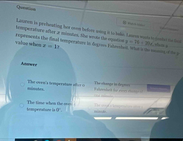 Question
Watch Viriso 
Lauren is preheating her oven before using it to bake. Lauren wants to predict the fhd
temperature after x minutes. She wrote the equation
represents the final temperature in degrees Fahrenheit. What is the meaning of the y=76+20x , where y
value when x=1 ?
Answer
The change in degrees
The oven's temperature after 0 Fahrenheit for every change of
minutes.
one minute
The time when the oven The oven s temperaturea 
temperature is 0°. minute.