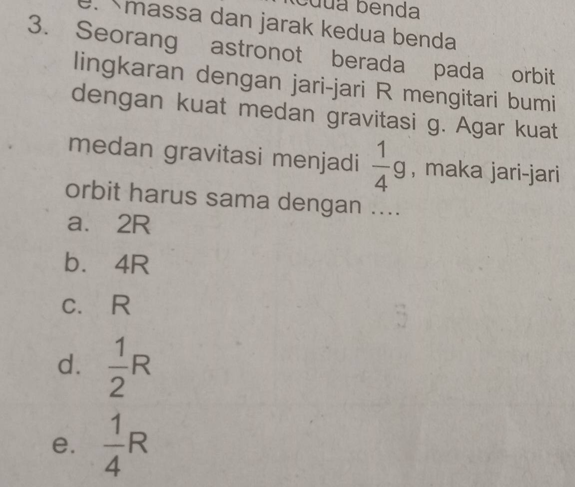 cuua benda
. massa dan jarak kedua benda
3. Seorang astronot berada pada orbit
lingkaran dengan jari-jari R mengitari bumi
dengan kuat medan gravitasi g. Agar kuat
medan gravitasi menjadi  1/4 g , maka jari-jari
orbit harus sama dengan ....
a. 2R
b⩽ 4R
c. R
d.  1/2 R
e.  1/4 R