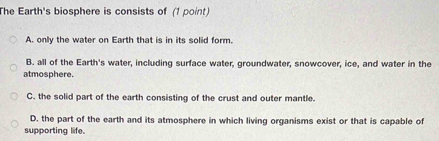 The Earth's biosphere is consists of (1 point)
A. only the water on Earth that is in its solid form.
B. all of the Earth's water, including surface water, groundwater, snowcover, ice, and water in the
atmosphere.
C. the solid part of the earth consisting of the crust and outer mantle.
D. the part of the earth and its atmosphere in which living organisms exist or that is capable of
supporting life.