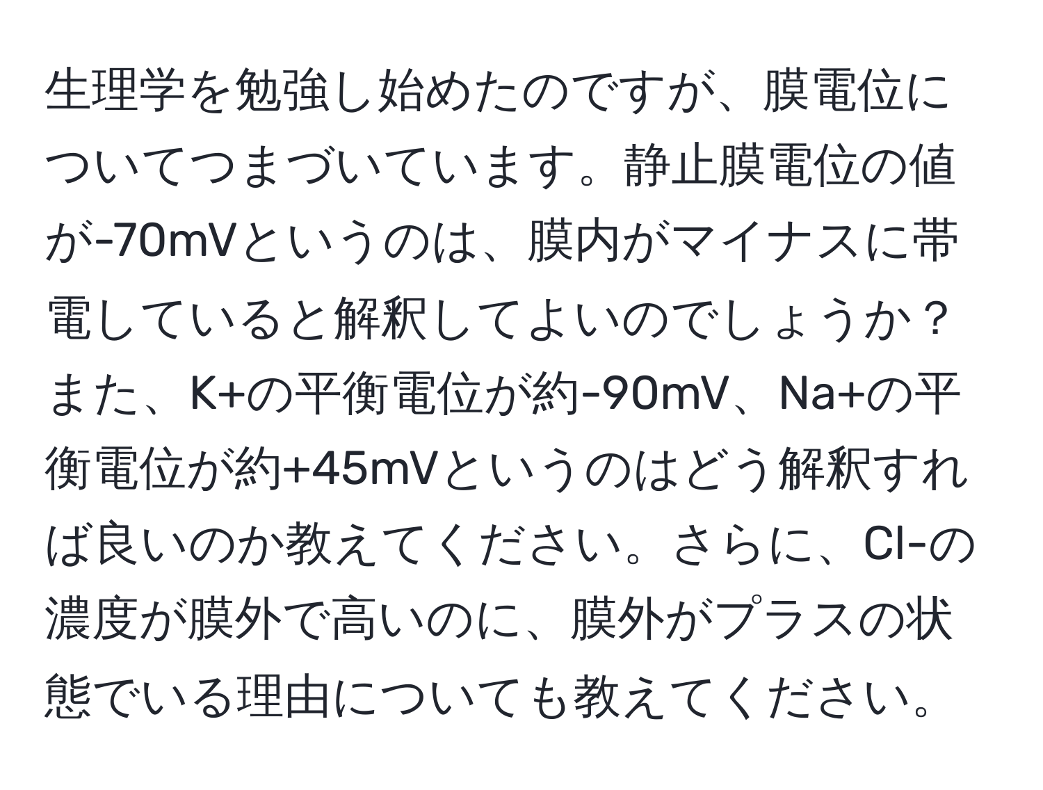 生理学を勉強し始めたのですが、膜電位についてつまづいています。静止膜電位の値が-70mVというのは、膜内がマイナスに帯電していると解釈してよいのでしょうか？また、K+の平衡電位が約-90mV、Na+の平衡電位が約+45mVというのはどう解釈すれば良いのか教えてください。さらに、Cl-の濃度が膜外で高いのに、膜外がプラスの状態でいる理由についても教えてください。