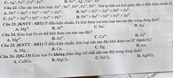 C. Ag^+,Fe^(3+),Cu^(2+),Fe^(2+). D. Fe^(3+),Ag^+,Cu^(2+),Fe^(2+).
Câu 22. Cho các ion kim loại: Zn^(2+),Sn^(2+),Ni^(2+),Fe^(2+),Pb^(2+). Thứ tự tính oxi hoá giảm dần ở điều kiện chuẩn là
A. Pb^(2+)>Sn^(2+)>Fe^(2+)>Ni^(2+)>Zn^(2+) B. Sn^(2+)>Ni^(2+)>Zn^(2+)>Pb^(2+)>Fe^(2+).
C. Zn^(2+)>Sn^(2+)>Ni^(2+)>Fe^(2+)>Pb^(2+). D. Pb^(2+)>Sn^(2+)>Ni^(2+)>Fe^(2+)>Zn^(2+).
Câu 23. [KNTT - SBT] Ở điều kiện chuẩn, Fe khử được ion kim loại nào sau đây trong dung dịch?
A. Mg^(2+). B. Al^(3+). C. Na*. D. Ag^+.
Câu 24. Kim loại Fe có thể khử được ion nào sau đây?
A. Mg^(2+). B. Zn^(2+). C. Cu^(2+). D. Al^(3+).
Câu 25. [KNTT - SBT] Ở điều kiện chuẩn, kim loại nào sau đây khử được ion H^+ thành H_2
A. Mg. B. Cu. C. Hg. D. Au.
Câu 26. (QG.15) Kim loại Fe không phản ứng với chất nào sau đây trong dung dịch?
A. CuSO4. B. MgCl_2. C. FeCl₃. D. AgNO_3.
sin gay