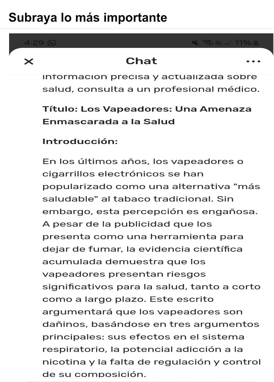 Subraya lo más importante
4:29 Y∈ ,i 11%
× Chat 
información precisa y actualızada sobre 
salud, consulta a un profesional médico. 
Título: Los Vapeadores: Una Amenaza 
Enmascarada a la Salud 
Introducción: 
En los últimos años, los vapeadores o 
cigarrillos electrónicos se han 
popularizado como una alternativa "más 
saludable" al tabaco tradicional. Sin 
embargo, esta percepción es engañosa. 
A pesar de la publicidad que los 
presenta como una herramienta para 
dejar de fumar, la evidencia científica 
acumulada demuestra que los 
vapeadores presentan riesgos 
significativos para la salud, tanto a corto 
como a largo plazo. Este escrito 
argumentará que los vapeadores son 
dañinos, basándose en tres argumentos 
principales: sus efectos en el sistema 
respiratorio, la potencial adicción a la 
nicotina y la falta de regulación y control 
de su composición.