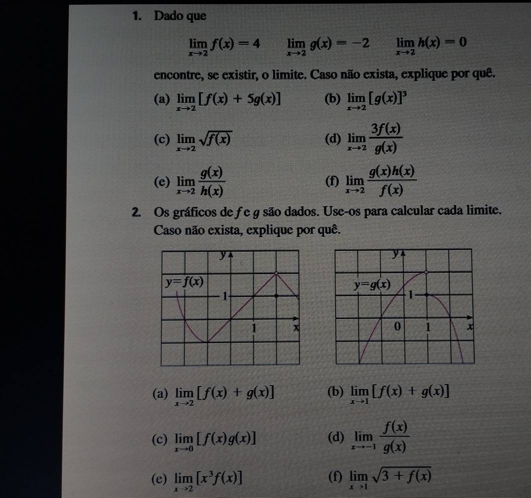 Dado que
limlimits _xto 2f(x)=4 limlimits _xto 2g(x)=-2 limlimits _xto 2h(x)=0
encontre, se existir, o limite. Caso não exista, explique por quê.
(a) limlimits _xto 2[f(x)+5g(x)] (b) limlimits _xto 2[g(x)]^3
(c) limlimits _xto 2sqrt(f(x)) (d) limlimits _xto 2 3f(x)/g(x) 
(c) limlimits _xto 2 g(x)/h(x)  (f) limlimits _xto 2 g(x)h(x)/f(x) 
2. Os gráficos de ƒe g são dados. Use-os para calcular cada limite.
Caso não exista, explique por quê.
(a) limlimits _xto 2[f(x)+g(x)] (b) limlimits _xto 1[f(x)+g(x)]
(c) limlimits _xto 0[f(x)g(x)] (d) limlimits _xto -1 f(x)/g(x) 
(e) limlimits _xto 2[x^3f(x)] (f) limlimits _xto 1sqrt(3+f(x))