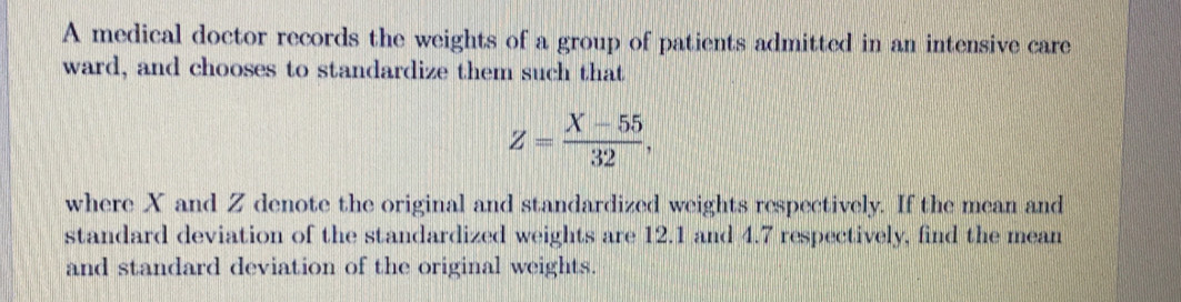 A medical doctor records the weights of a group of patients admitted in an intensive care 
ward, and chooses to standardize them such that
Z= (X-55)/32 , 
where X and Z denote the original and standardized weights respectively. If the mean and 
standard deviation of the standardized weights are 12.1 and 4.7 respectively, find the mean 
and standard deviation of the original weights.