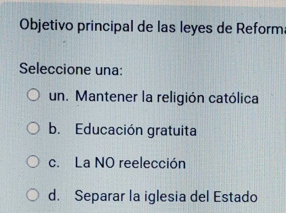 Objetivo principal de las leyes de Reform
Seleccione una:
un. Mantener la religión católica
b. Educación gratuita
c. La NO reelección
d. Separar la iglesia del Estado