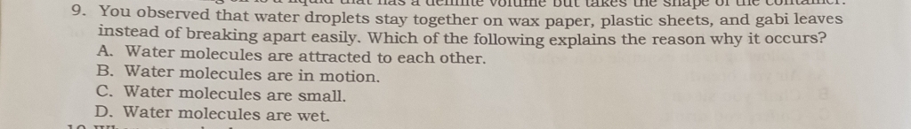 You observed that water droplets stay together on wax paper, plastic sheets, and gabi leaves
instead of breaking apart easily. Which of the following explains the reason why it occurs?
A. Water molecules are attracted to each other.
B. Water molecules are in motion.
C. Water molecules are small.
D. Water molecules are wet.