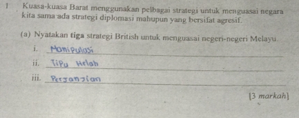 Kuasa-kuasa Barat menggunakan pelbagai strategi untuk menguasai negara 
kita sama ada strategi diplomasi mahupun yang bersifat agresif. 
(a) Nyatakan tiga strategi British untuk menguasai negeri-negeri Melayu 
_ 
i. 
_ 
ii. 
iii. 
_ 
[3 markah]