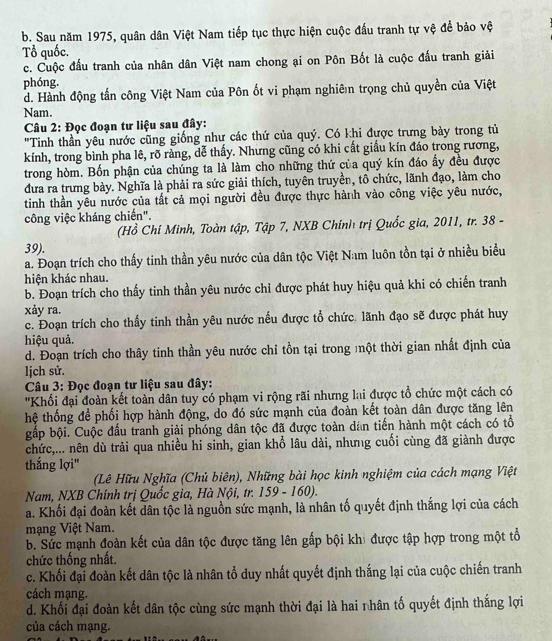 b. Sau năm 1975, quân dân Việt Nam tiếp tục thực hiện cuộc đấu tranh tự vệ để bảo vệ
Tổ quốc.
c. Cuộc đấu tranh của nhân dân Việt nam chong ại on Pôn Bốt là cuộc đấu tranh giải
phóng.
d. Hành động tấn công Việt Nam của Pôn ốt vi phạm nghiên trọng chủ quyền của Việt
Nam.
Câu 2: Đọc đoạn tư liệu sau đây:
"Tinh thần yêu nước cũng giống như các thứ của quý. Có khi được trưng bày trong tủ
kính, trong bình pha lê, rõ ràng, dễ thấy. Nhưng cũng có khi cất giấu kín đáo trong rương,
trong hòm. Bốn phận của chúng ta là làm cho những thứ của quý kín đáo ấy đều được
đưa ra trưng bày. Nghĩa là phải ra sức giải thích, tuyên truyền, tô chức, lãnh đạo, làm cho
tinh thần yêu nước của tất cả mọi người đều được thực hành vào công việc yêu nước,
công việc kháng chiến".
(Hồ Chí Minh, Toàn tập, Tập 7, NXB Chính trị Quốc gia, 2011, tr. 38 -
39).
a. Đoạn trích cho thấy tinh thần yêu nước của dân tộc Việt Nam luôn tồn tại ở nhiều biểu
hiện khác nhau.
b. Đoạn trích cho thấy tinh thần yêu nước chỉ được phát huy hiệu quả khi có chiến tranh
xảy ra.
c. Đoạn trích cho thấy tinh thần yêu nước nếu được tổ chức. lãnh đạo sẽ được phát huy
hiệu quả.
d. Đoạn trích cho thây tinh thần yêu nước chỉ tồn tại trong một thời gian nhất định của
lịch sử.
Câu 3: Đọc đoạn tư liệu sau đây:
'Khối đại đoàn kết toàn dân tuy có phạm vi rộng rãi nhưng lại được tổ chức một cách có
hệ thống để phối hợp hành động, do đó sức mạnh của đoàn kết toàn dân được tăng lên
gấp bội. Cuộc đấu tranh giải phóng dân tộc đã được toàn dán tiến hành một cách có tổ
chức,... nên dù trải qua nhiều hi sinh, gian khổ lâu dài, nhưng cuối cùng đã giành được
thắng lợi"
(Lê Hữu Nghĩa (Chủ biên), Những bài học kinh nghiệm của cách mạng Việt
Nam, NXB Chính trị Quốc gia, Hà Nội, tr. 159 - 160).
a. Khối đại đoàn kết dân tộc là nguồn sức mạnh, là nhân tố quyết định thắng lợi của cách
mạng Việt Nam.
b. Sức mạnh đoàn kết của dân tộc được tăng lên gấp bội khi được tập hợp trong một tổ
chức thống nhất.
c. Khối đại đoàn kết dân tộc là nhân tổ duy nhất quyết định thắng lại của cuộc chiến tranh
cách mạng.
d. Khối đại đoàn kết dân tộc cùng sức mạnh thời đại là hai nhân tố quyết định thắng lợi
của cách mạng.