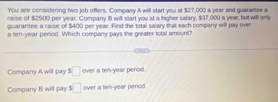 You are considering two job offers. Company A will start you at $27,000 a year and guarantee a
raise of $2500 per year. Company B will start you at a higher salary, $37,000 a year, but will only
guarantee a raise of $400 per year. Find the total salary that each company will pay over
a ten-year period. Which company pays the greater total amount?
Company A will pay □ over a ten-year period.
Company B will pay $□ over a ten-year period.