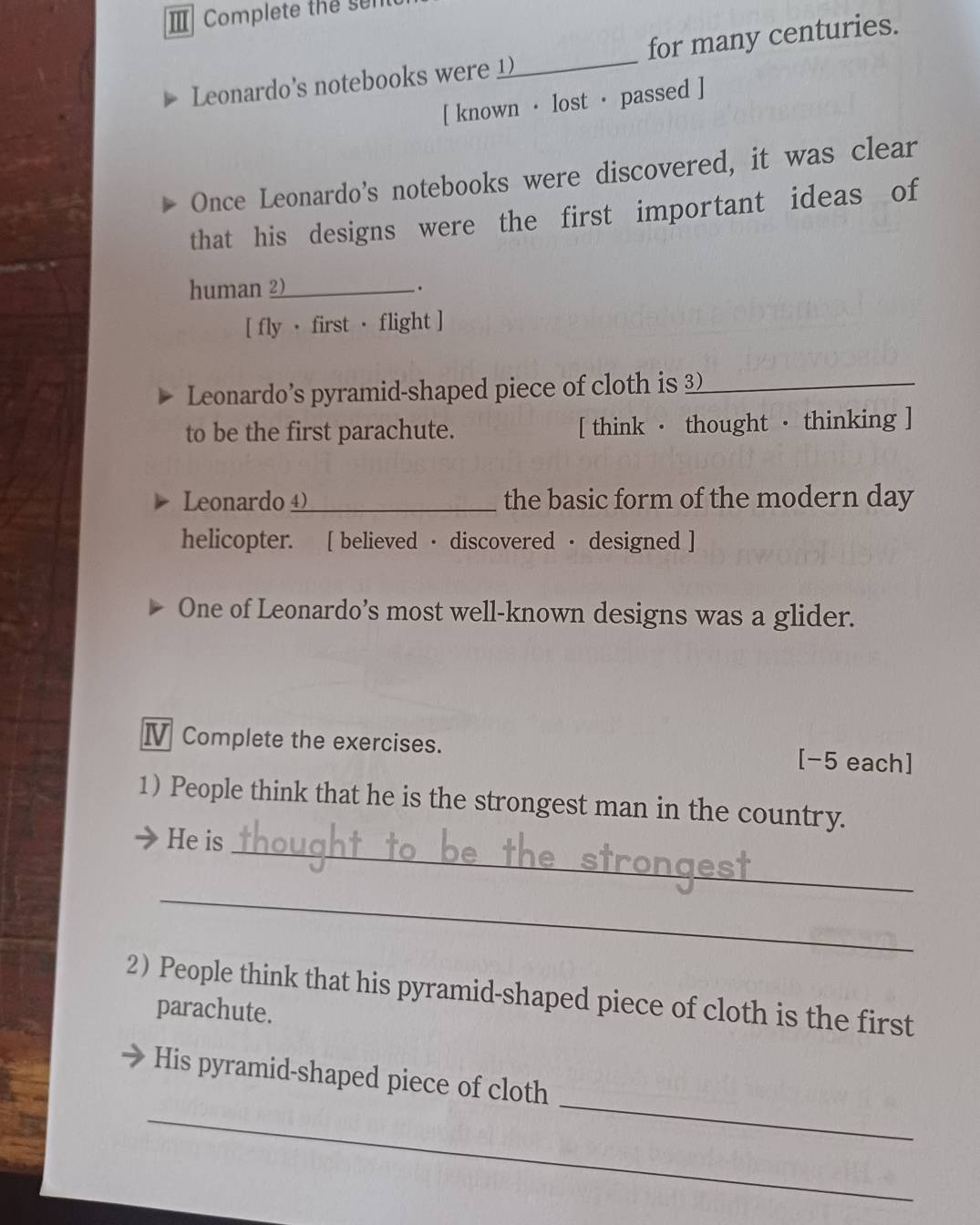 Ⅲ Complete the ser 
Leonardo's notebooks wer _for many centuries. 
[ known · lost · passed ] 
Once Leonardo's notebooks were discovered, it was clear 
that his designs were the first important ideas of 
human 2)_ 
. 
[ fly · first · flight ] 
Leonardo’s pyramid-shaped piece of cloth is 3)_ 
to be the first parachute. [ think · thought · thinking ] 
Leonard _the basic form of the modern day 
helicopter. [ believed · discovered · designed ] 
One of Leonardo’s most well-known designs was a glider. 
Ⅳ Complete the exercises. [-5 each] 
1) People think that he is the strongest man in the country. 
He is_ 
_ 
2 People think that his pyramid-shaped piece of cloth is the first 
parachute. 
_ 
_ 
His pyramid-shaped piece of cloth