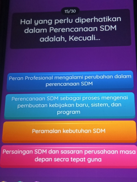 15/30
Hal yang perlu diperhatikan
dalam Perencanaan SDM
adalah, Kecuali...
Peran Profesional mengalami perubahan dalam
perencanaan SDM
Perencanaan SDM sebagai proses mengenai
pembuatan kebijakan baru, sistem, dan
program
Peramalan kebutuhan SDM
Persaingan SDM dan sasaran perusahaan masa
depan secra tepat guna