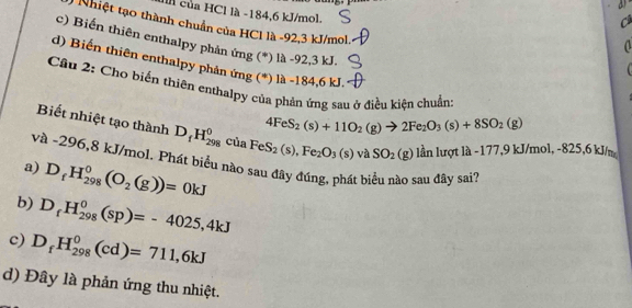 Il của HCl là -184, 6 kJ/mol.
3 Nhiệt tạo thành chuẩn của HCl là -92, 3 kJ/mol.
c) Biến thiên enthalpy phản ứng (*) là -92, 3 kJ.
d) Biến thiên enthalpy phản ứng (*) là -184, 6 kJ.
Cầu 2: Cho biến thiên enthalpy của phản ứng sau ở điều kiện chuẩn
4FeS_2(s)+11O_2(g)to 2Fe_2O_3(s)+8SO_2(g)
Biết nhiệt tạo thành D_fH_(298)^0 c_1 La FeS_2(s), Fe_2O_3(s)vaSO_2(g)
g) lần lượt là -177, 9 kJ/mol, -825,6 kJ/m
và -296, 8 kJ/mol. Phát biểu nào sau đây đúng, phát biểu nào sau đây sai?
a) D_fH_(298)^0(O_2(g))=0kJ
b) D_fH_(298)^0(sp)=-4025,4kJ
c) D_fH_(298)^0(cd)=711,6kJ
d) Đây là phản ứng thu nhiệt.