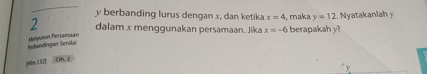 y berbanding lurus dengan x, dan ketika 
2 
Menyusun Persamaan x=4 , maka y=12. Nyatakanlah y
dalam x menggunakan persamaan. Jika x=-6 berapakah y? 
Perbandingan Senilai 
[Hlm.132] Cth. 2
y