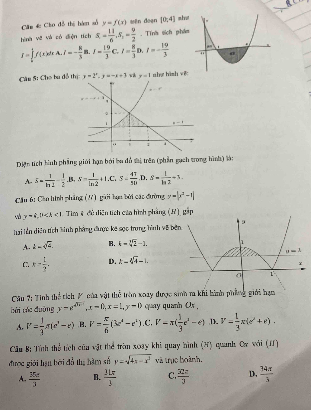 Cho đồ thị hàm số y=f(x) trên đoạn [0;4] như
hình vẽ và có diện tích S_1= 11/6 ,S_2= 9/2 . Tính tích phân
I=∈tlimits _0^(4f(x)dxA.I=-frac 8)3B.I= 19/3  a I= 8/3 D I=- 19/3 
Câu 5: Cho ba đồ thị: y=2^x,y=-x+3 và y=1 như hình vẽ:
Diện tích hình phẳng giới hạn bởi ba đồ thị trên (phần gạch trong hình) là:
A. S= 1/ln 2 - 1/2 .B.S= 1/ln 2 +1. C. S= 47/50  D. S= 1/ln 2 +3.
Câu 6: Cho hình phẳng (H) giới hạn bởi các đường y=|x^2-1|
và y=k,0 . Tìm k để diện tích của hình phẳng (H) gấp
hai lần diện tích hình phẳng được kẻ sọc trong hình vẽ bê
A. k=sqrt[3](4).
B. k=sqrt[3](2)-1.
C. k= 1/2 .
D. k=sqrt[3](4)-1.
Câu 7: Tính thể tích V của vật thể tròn xoay được sinh ra khi hình phẳng giới hạn
bởi các đường y=e^(sqrt(3x+1)),x=0,x=1,y=0 quay quanh Ox .
A. V= 1/3 π (e^3-e) .B. V= π /6 (3e^4-e^2) .C. V=π ( 1/3 e^3-e) .D. V= 1/3 π (e^3+e).
Câu 8: Tính thể tích của vật thể tròn xoay khi quay hình (H) quanh Ox với (H)
được giởi hạn bởi đồ thị hàm số y=sqrt(4x-x^2) và trục hoành.
A.  35π /3   31π /3   32π /3 
B.
C.
D.  34π /3 