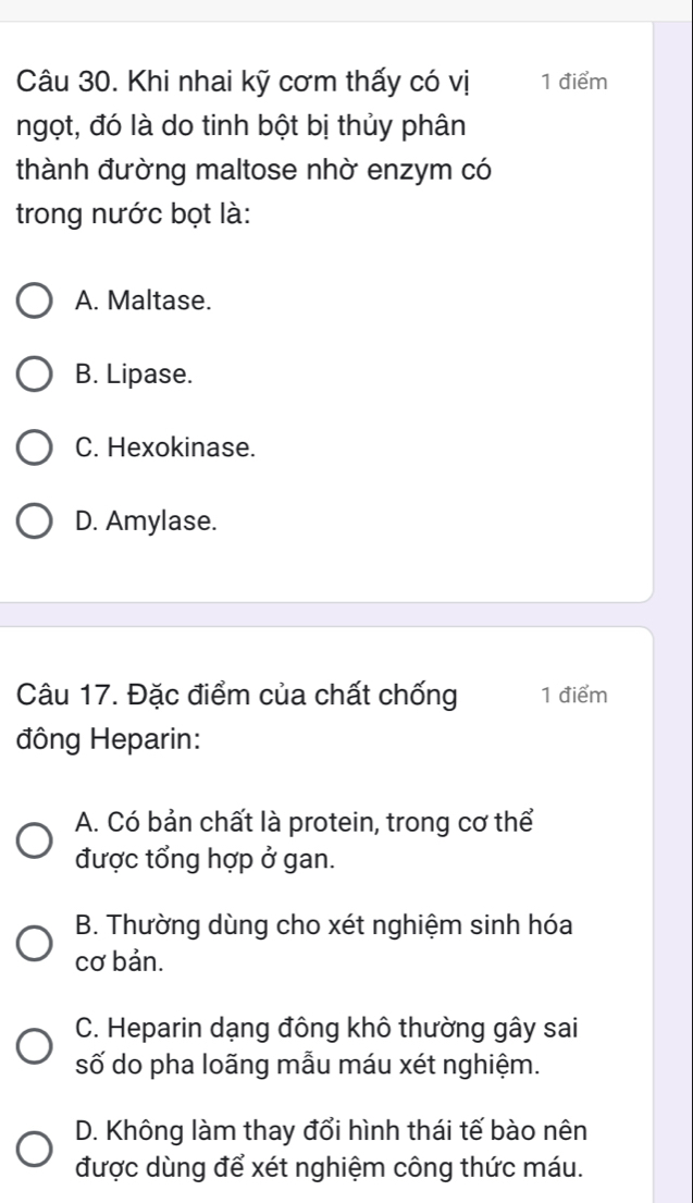 Khi nhai kỹ cơm thấy có vị 1 điểm
ngọt, đó là do tinh bột bị thủy phân
thành đường maltose nhờ enzym có
trong nước bọt là:
A. Maltase.
B. Lipase.
C. Hexokinase.
D. Amylase.
Câu 17. Đặc điểm của chất chống 1 điểm
đông Heparin:
A. Có bản chất là protein, trong cơ thể
được tổng hợp ở gan.
B. Thường dùng cho xét nghiệm sinh hóa
cơ bản.
C. Heparin dạng đông khô thường gây sai
số do pha loãng mẫu máu xét nghiệm.
D. Không làm thay đổi hình thái tế bào nên
được dùng để xét nghiệm công thức máu.