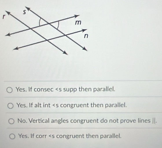 Yes. If consec supp then parallel.
Yes. If alt int congruent then parallel.
No. Vertical angles congruent do not prove lines ||.
Yes, If corr congruent then parallel.