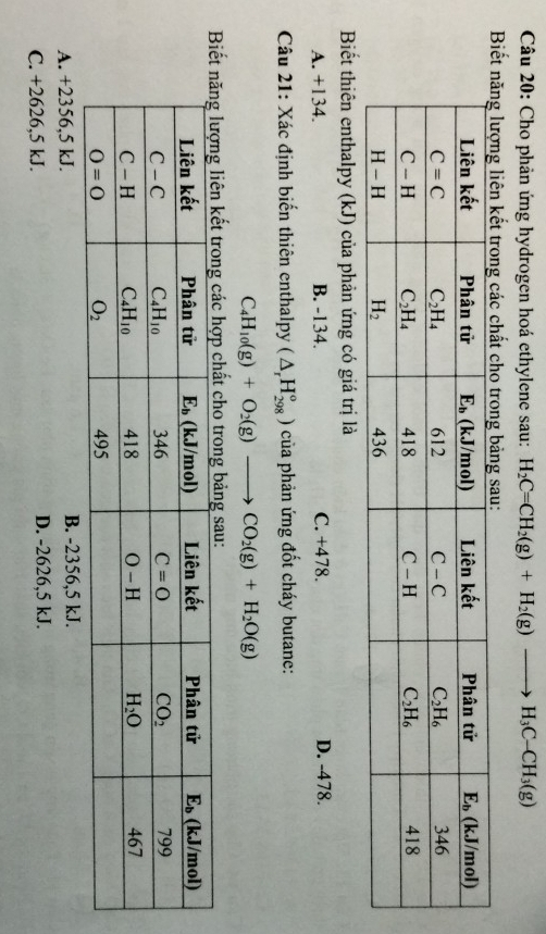 Cho phản ứng hydrogen hoá ethylene sau: H_2C=CH_2(g)+H_2(g)to H_3C-CH_3(g)
Biết năng lượng liên kết trong các chất cho trong bảng sau:
Biết thiên enthalpy (kJ) của phản ứng có giá trị là
A. +134. B. -134. C. +478. D. -478.
Câu 21: Xác định biến thiên enthalpy (△ _rH_(298)°) của phản ứng đốt cháy butane:
C_4H_10(g)+O_2(g)to CO_2(g)+H_2O(g)
o trong bảng sau:
A. +2356,5 kJ. B. -2356,5 kJ.
C. +2626,5 kJ. D. -2626,5 kJ.