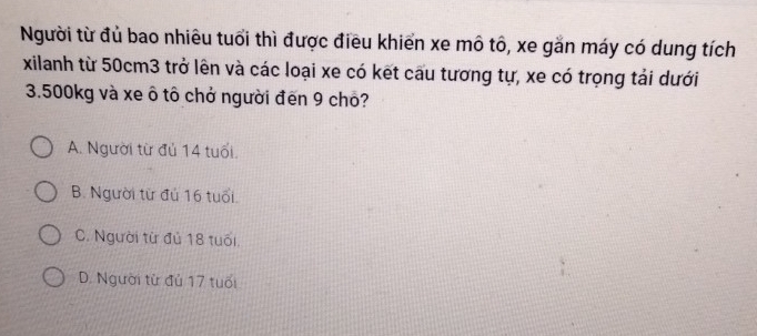 Người từ đủ bao nhiêu tuổi thì được điều khiển xe mô tô, xe gắn máy có dung tích
xilanh từ 50cm3 trở lên và các loại xe có kết cau tương tự, xe có trọng tải dưới
3.500kg và xe ô tô chở người đến 9 chô?
A. Người từ đủ 14 tuổi.
B. Người từ đú 16 tuổi.
C. Người từ đủ 18 tuổi.
D. Người từ đủ 17 tuổi