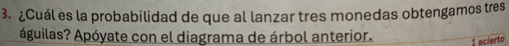 ¿Cuál es la probabilidad de que al lanzar tres monedas obtengamos tres 
águilas? Apóyate con el diagrama de árbol anterior. 
1 acierto