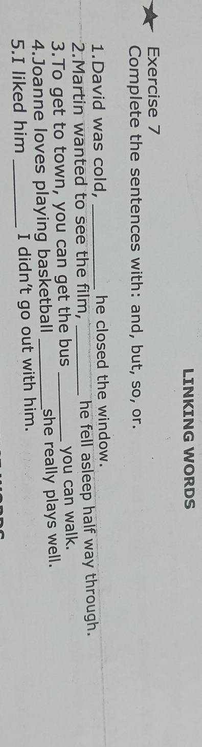 LINKING WORDS 
Exercise 7 
Complete the sentences with: and, but, so, or. 
1.David was cold, he closed the window. 
2.Martin wanted to see the film, _he fell asleep half way through. 
3.To get to town, you can get the bus_ 
you can walk. 
4.Joanne loves playing basketball _she really plays well. 
5.I liked him _I didn't go out with him.